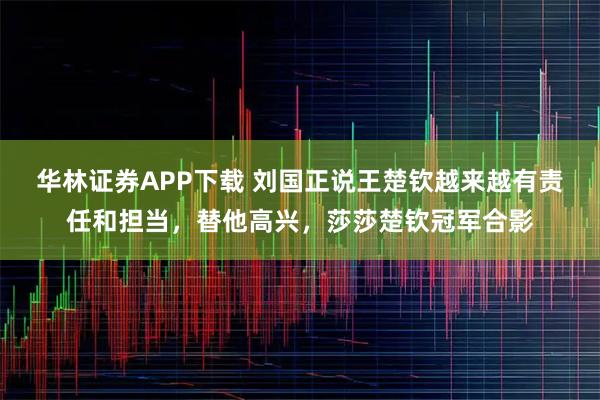 华林证券APP下载 刘国正说王楚钦越来越有责任和担当，替他高兴，莎莎楚钦冠军合影