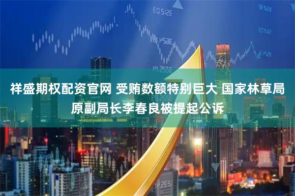 祥盛期权配资官网 受贿数额特别巨大 国家林草局原副局长李春良被提起公诉