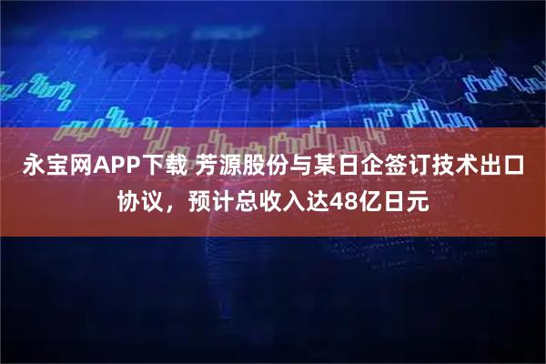 永宝网APP下载 芳源股份与某日企签订技术出口协议，预计总收入达48亿日元