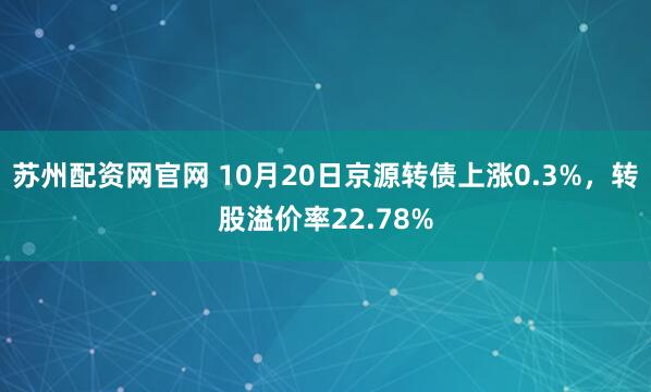 苏州配资网官网 10月20日京源转债上涨0.3%,转股溢价率22.78%