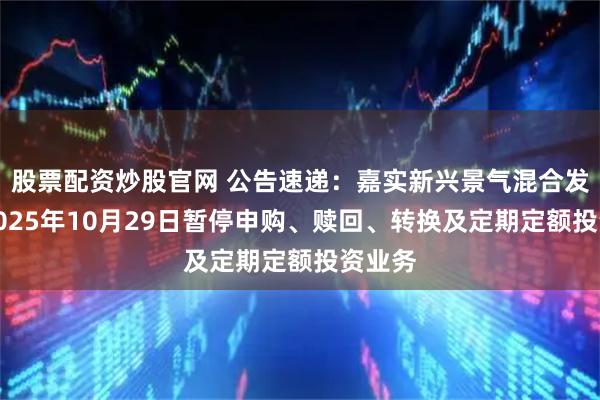 股票配资炒股官网 公告速递:嘉实新兴景气混合发起式2025年10月29日暂停申购、赎回、转换及定期定额投资业务