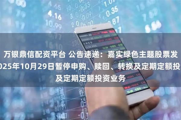 万银鼎信配资平台 公告速递：嘉实绿色主题股票发起式2025年10月29日暂停申购、赎回、转换及定期定额投资业务
