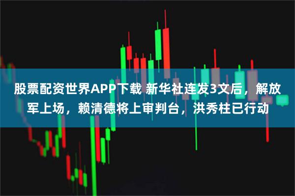 股票配资世界APP下载 新华社连发3文后，解放军上场，赖清德将上审判台，洪秀柱已行动