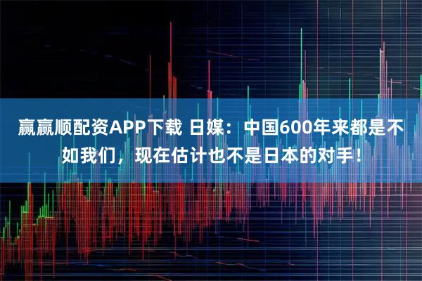 赢赢顺配资APP下载 日媒：中国600年来都是不如我们，现在估计也不是日本的对手！