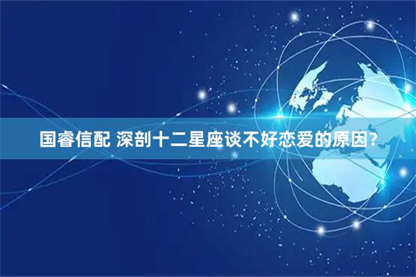 国睿信配 深剖十二星座谈不好恋爱的原因？