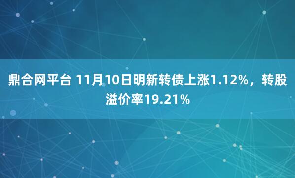 鼎合网平台 11月10日明新转债上涨1.12%，转股溢价率19.21%