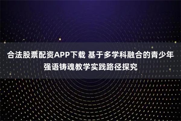 合法股票配资APP下载 基于多学科融合的青少年强语铸魂教学实践路径探究