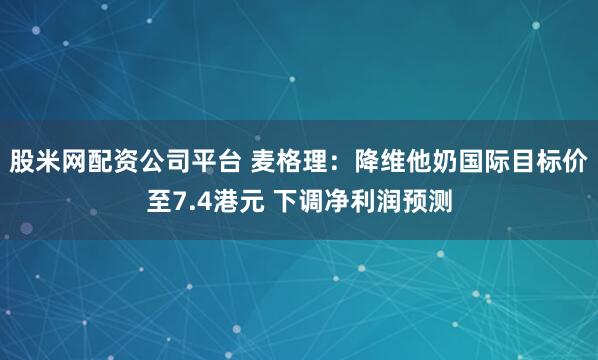 股米网配资公司平台 麦格理：降维他奶国际目标价至7.4港元 下调净利润预测
