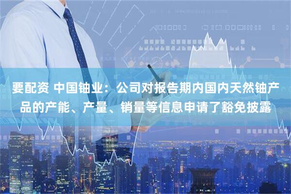 要配资 中国铀业：公司对报告期内国内天然铀产品的产能、产量、销量等信息申请了豁免披露