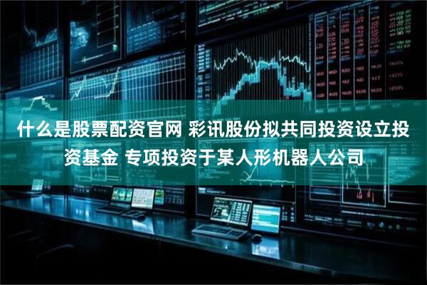 什么是股票配资官网 彩讯股份拟共同投资设立投资基金 专项投资于某人形机器人公司