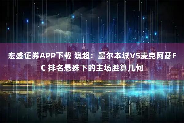 宏盛证券APP下载 澳超:墨尔本城VS麦克阿瑟FC 排名悬殊下的主场胜算几何