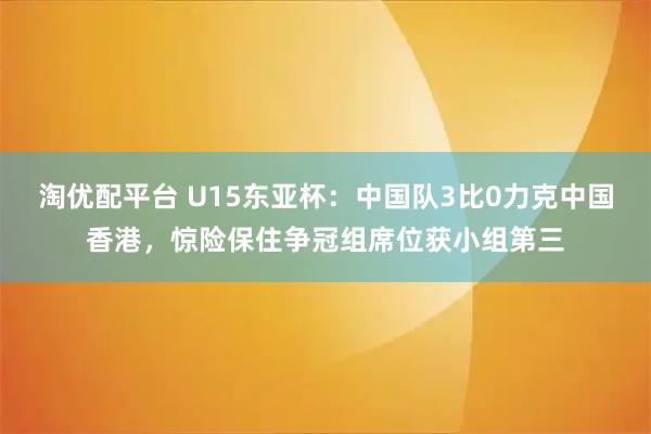 淘优配平台 U15东亚杯:中国队3比0力克中国香港,惊险保住争冠组席位获小组第三