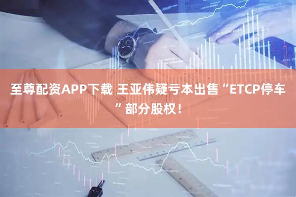 至尊配资APP下载 王亚伟疑亏本出售“ETCP停车”部分股权！