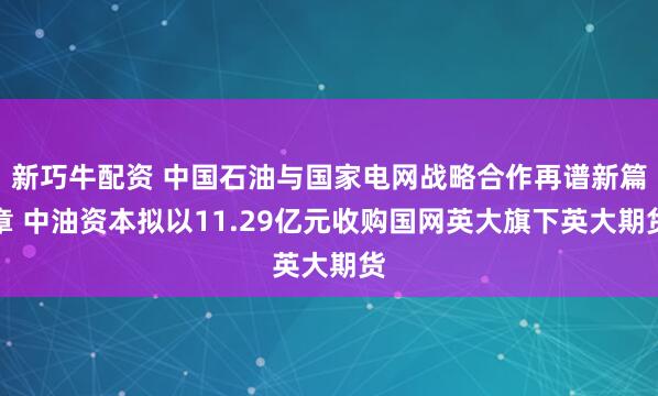 新巧牛配资 中国石油与国家电网战略合作再谱新篇章 中油资本拟以11.29亿元收购国网英大旗下英大期货