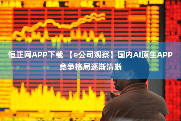 恒正网APP下载 【e公司观察】国内AI原生APP竞争格局逐渐清晰