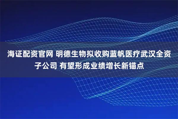 海证配资官网 明德生物拟收购蓝帆医疗武汉全资子公司 有望形成业绩增长新锚点