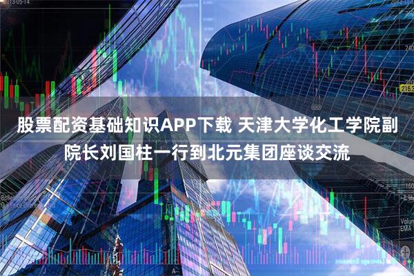 股票配资基础知识APP下载 天津大学化工学院副院长刘国柱一行到北元集团座谈交流