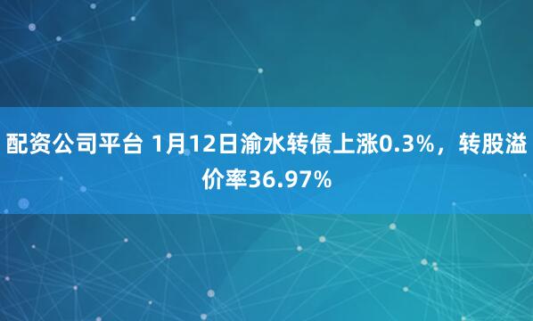 配资公司平台 1月12日渝水转债上涨0.3%，转股溢价率36.97%