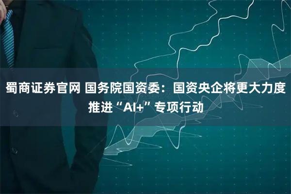 蜀商证券官网 国务院国资委：国资央企将更大力度推进“AI+”专项行动