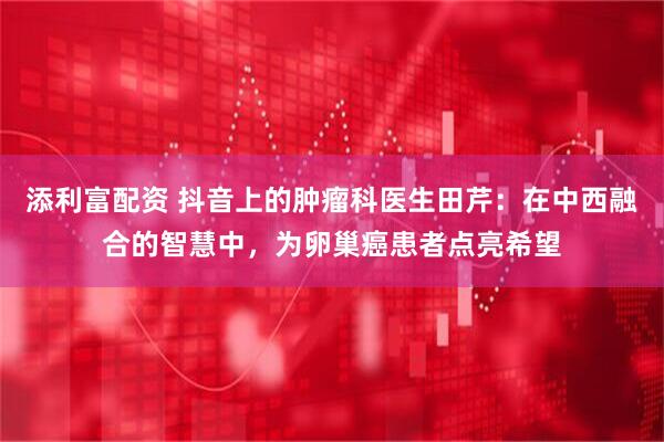 添利富配资 抖音上的肿瘤科医生田芹：在中西融合的智慧中，为卵巢癌患者点亮希望