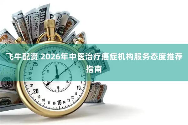 飞牛配资 2026年中医治疗癌症机构服务态度推荐指南