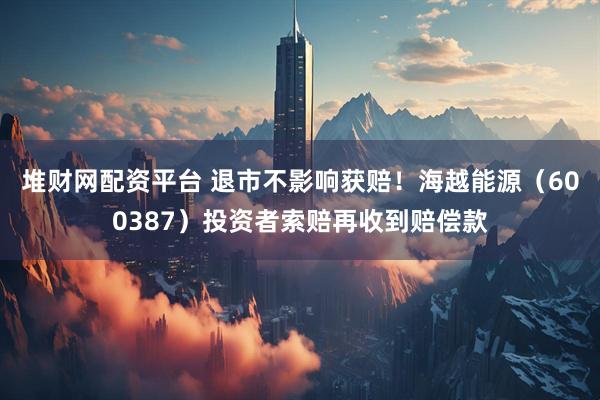 堆财网配资平台 退市不影响获赔！海越能源（600387）投资者索赔再收到赔偿款