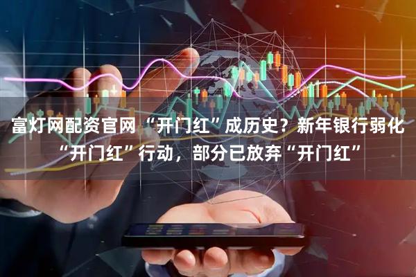 富灯网配资官网 “开门红”成历史？新年银行弱化“开门红”行动，部分已放弃“开门红”
