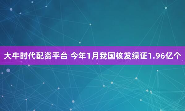 大牛时代配资平台 今年1月我国核发绿证1.96亿个