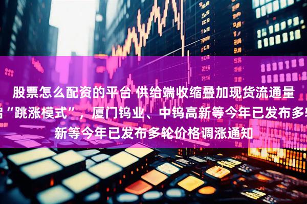 股票怎么配资的平台 供给端收缩叠加现货流通量下降，钨价开启“跳涨模式”，厦门钨业、中钨高新等今年已发布多轮价格调涨通知