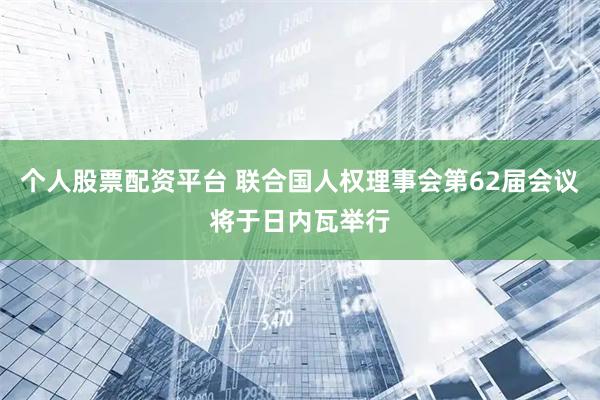 个人股票配资平台 联合国人权理事会第62届会议将于日内瓦举行