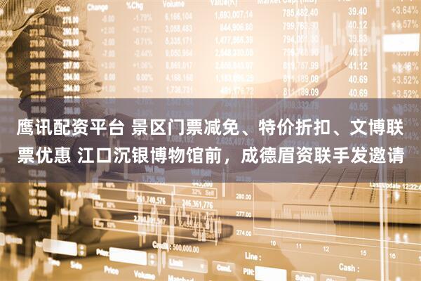 鹰讯配资平台 景区门票减免、特价折扣、文博联票优惠 江口沉银博物馆前，成德眉资联手发邀请