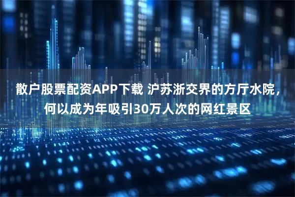 散户股票配资APP下载 沪苏浙交界的方厅水院，何以成为年吸引30万人次的网红景区