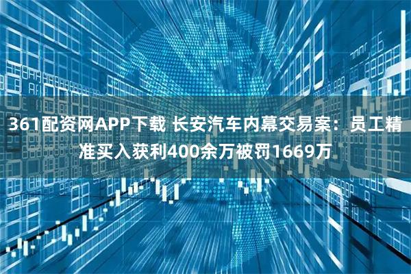 361配资网APP下载 长安汽车内幕交易案：员工精准买入获利400余万被罚1669万