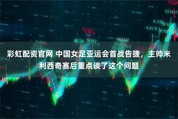彩虹配资官网 中国女足亚运会首战告捷，主帅米利西奇赛后重点谈了这个问题