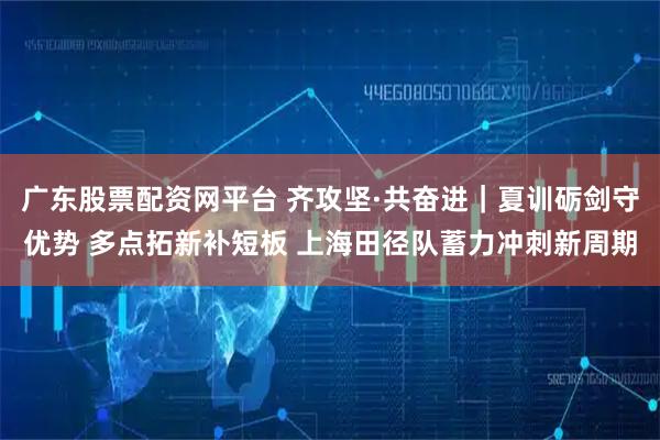 广东股票配资网平台 齐攻坚·共奋进｜夏训砺剑守优势 多点拓新补短板 上海田径队蓄力冲刺新周期