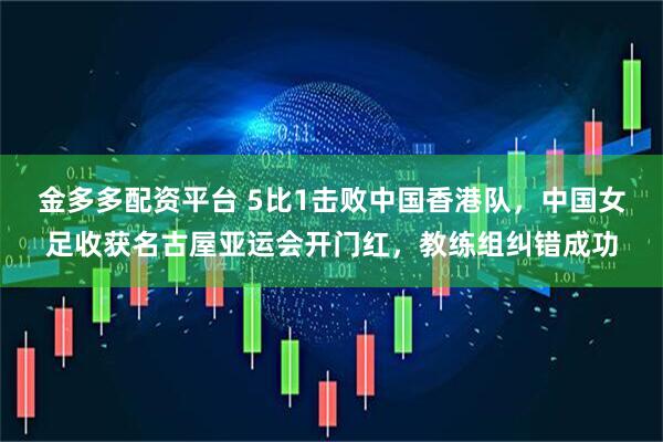 金多多配资平台 5比1击败中国香港队，中国女足收获名古屋亚运会开门红，教练组纠错成功